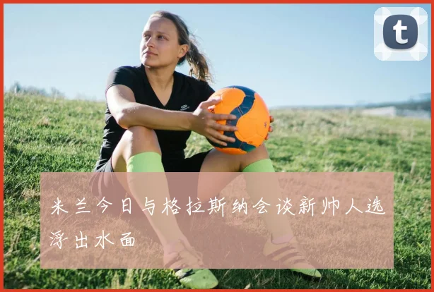 米兰今日与格拉斯纳会谈新帅人选浮出水面