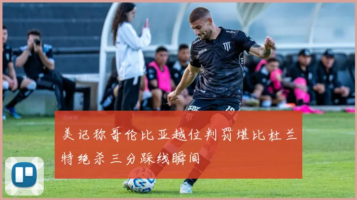 美记称哥伦比亚越位判罚堪比杜兰特绝杀三分踩线瞬间