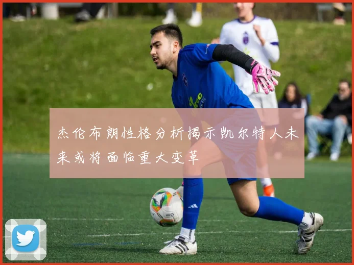 杰伦布朗性格分析揭示凯尔特人未来或将面临重大变革