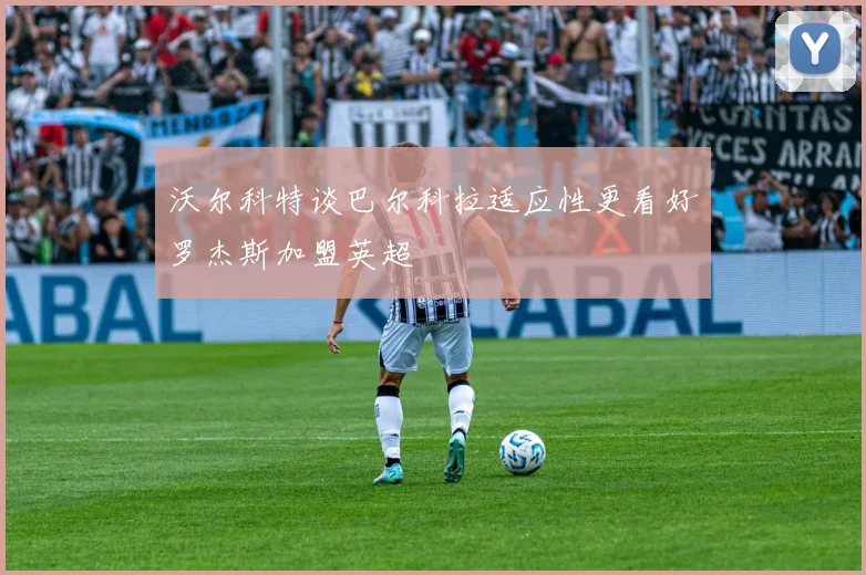 沃尔科特谈巴尔科拉适应性更看好罗杰斯加盟英超