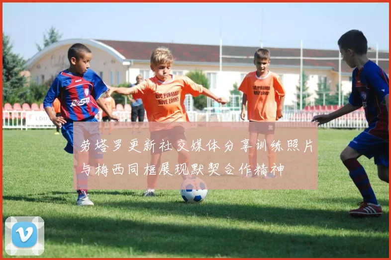 劳塔罗更新社交媒体分享训练照片与梅西同框展现默契合作精神