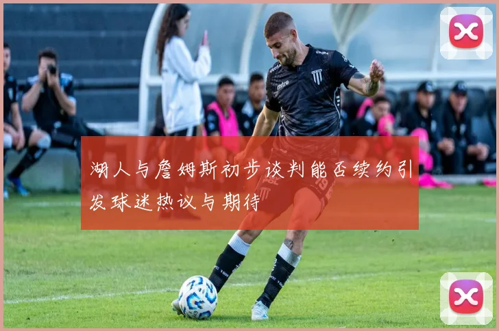 湖人与詹姆斯初步谈判能否续约引发球迷热议与期待