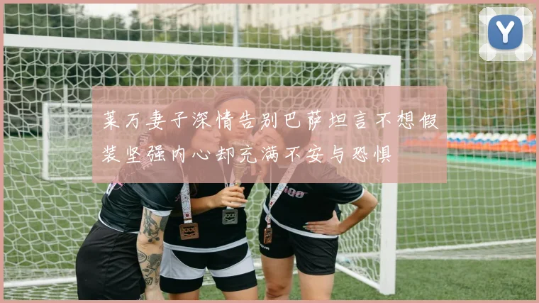 莱万妻子深情告别巴萨坦言不想假装坚强内心却充满不安与恐惧