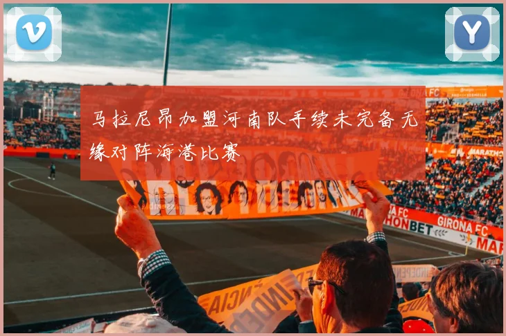 马拉尼昂加盟河南队手续未完备无缘对阵海港比赛