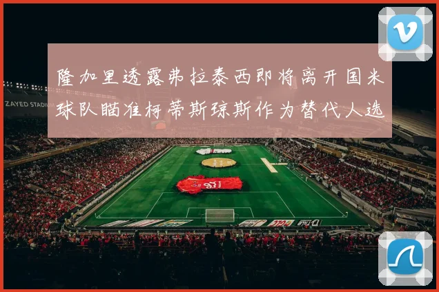隆加里透露弗拉泰西即将离开国米球队瞄准柯蒂斯琼斯作为替代人选