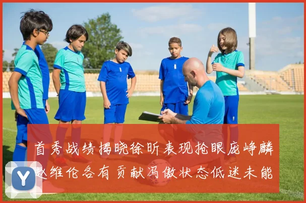 首秀战绩揭晓徐昕表现抢眼庞峥麟赵维伦各有贡献冯傲状态低迷未能得分