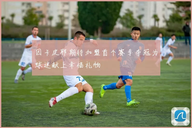 因卡皮耶期待加盟首个赛季夺冠为球迷献上幸福礼物
