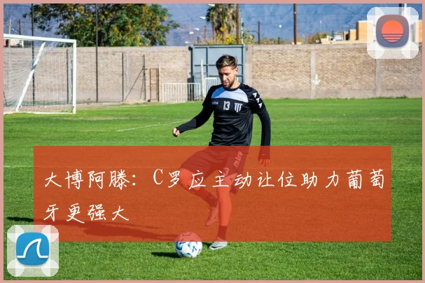 大博阿滕：C罗应主动让位助力葡萄牙更强大