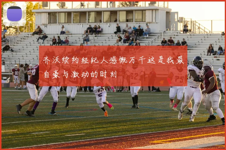 齐沃续约经纪人感慨万千这是我最自豪与激动的时刻