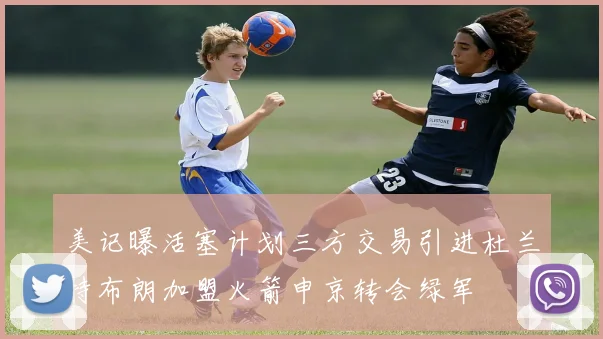 美记曝活塞计划三方交易引进杜兰特布朗加盟火箭申京转会绿军