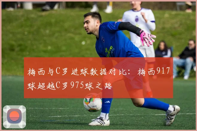 梅西与C罗进球数据对比：梅西917球超越C罗975球之路