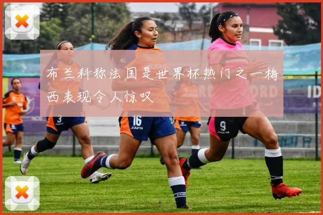 布兰科称法国是世界杯热门之一梅西表现令人惊叹
