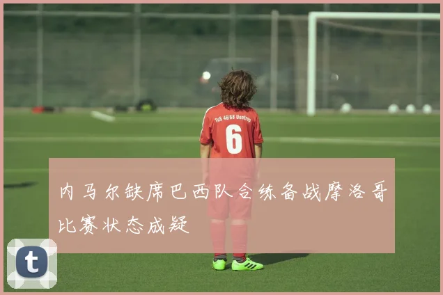 内马尔缺席巴西队合练备战摩洛哥比赛状态成疑