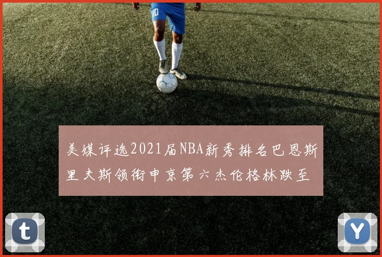 美媒评选2021届NBA新秀排名巴恩斯里夫斯领衔申京第六杰伦格林跌至第九